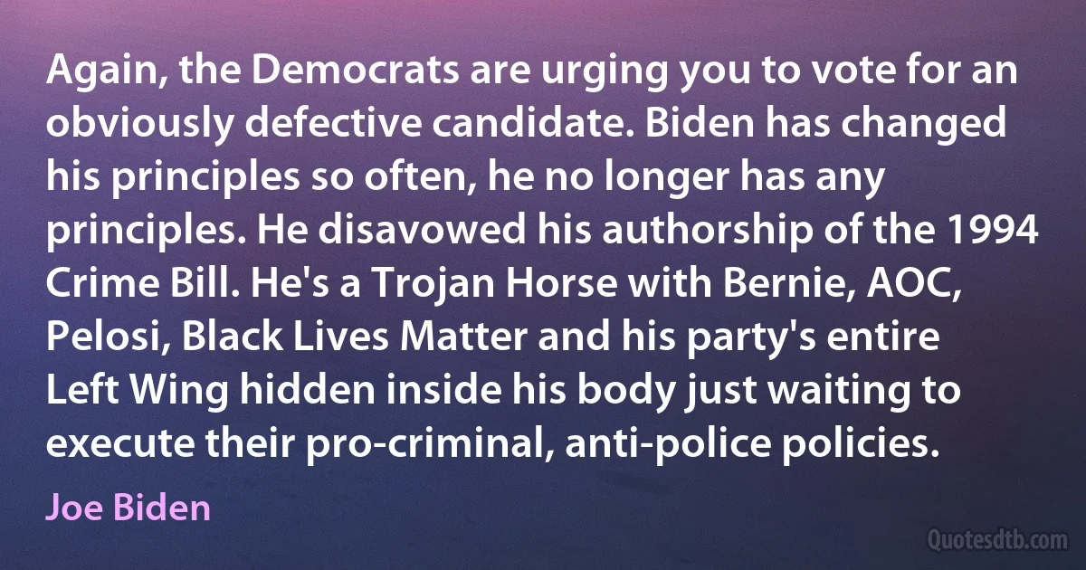 Again, the Democrats are urging you to vote for an obviously defective candidate. Biden has changed his principles so often, he no longer has any principles. He disavowed his authorship of the 1994 Crime Bill. He's a Trojan Horse with Bernie, AOC, Pelosi, Black Lives Matter and his party's entire Left Wing hidden inside his body just waiting to execute their pro-criminal, anti-police policies. (Joe Biden)