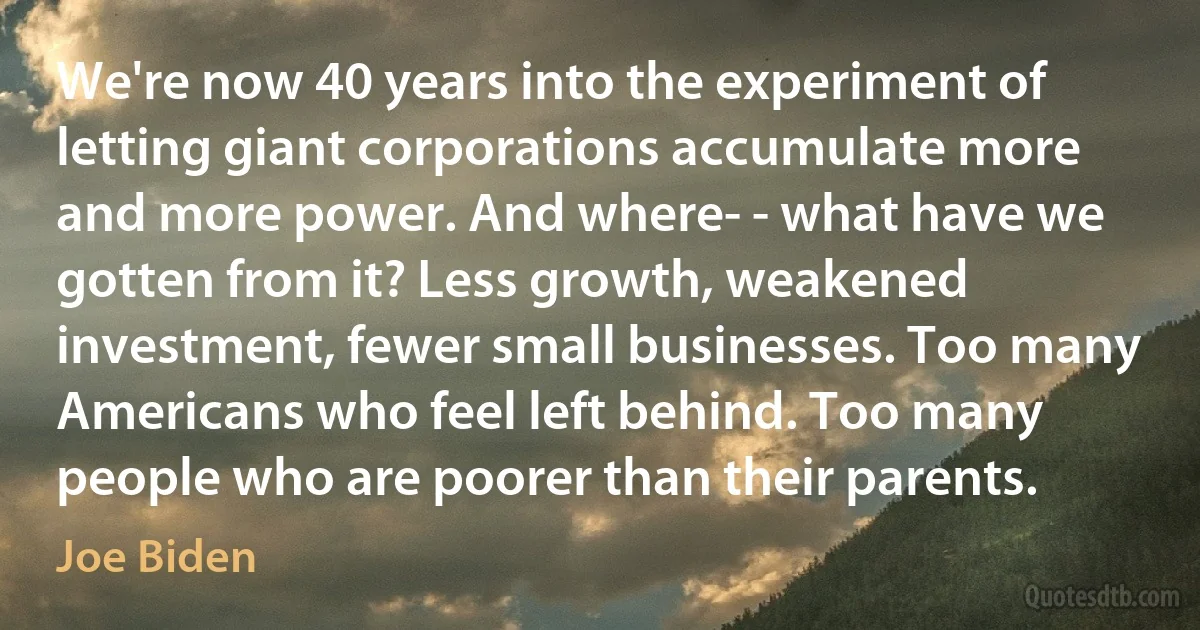 We're now 40 years into the experiment of letting giant corporations accumulate more and more power. And where- - what have we gotten from it? Less growth, weakened investment, fewer small businesses. Too many Americans who feel left behind. Too many people who are poorer than their parents. (Joe Biden)