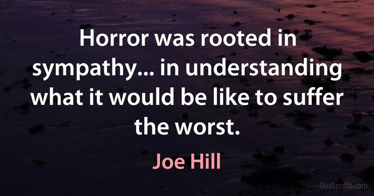 Horror was rooted in sympathy... in understanding what it would be like to suffer the worst. (Joe Hill)