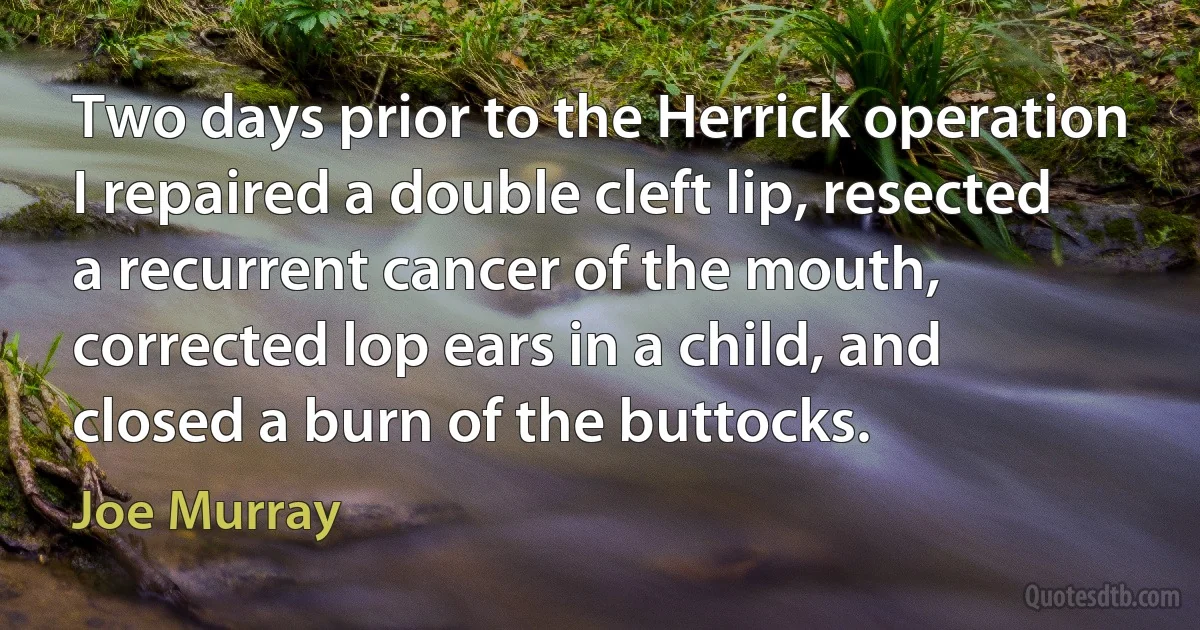 Two days prior to the Herrick operation I repaired a double cleft lip, resected a recurrent cancer of the mouth, corrected lop ears in a child, and closed a burn of the buttocks. (Joe Murray)