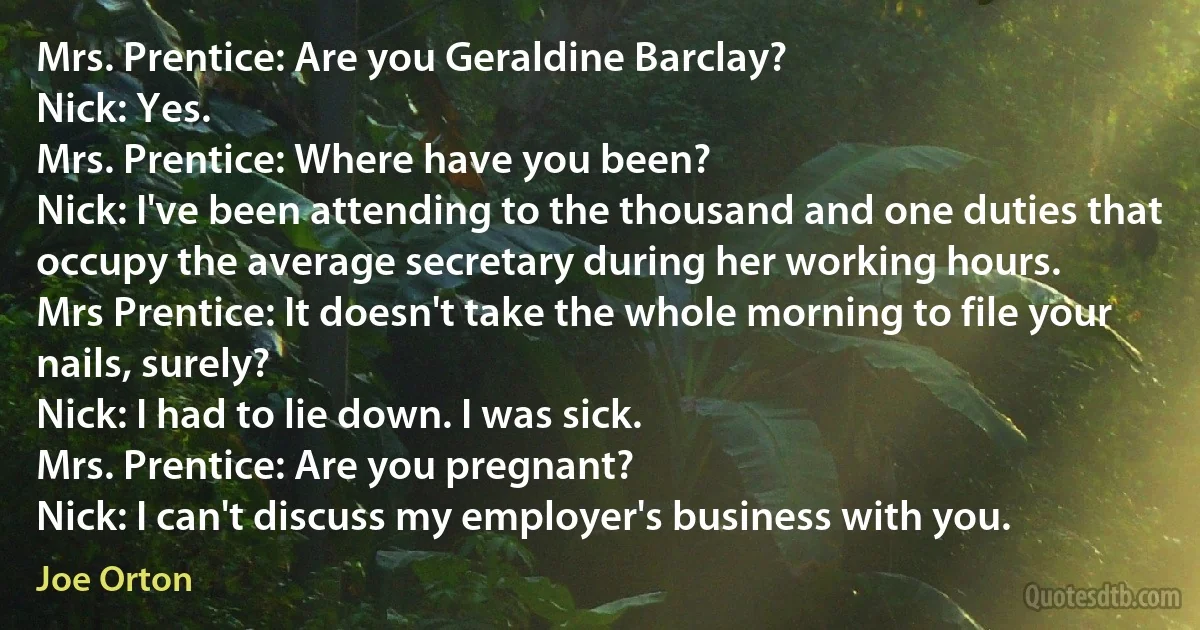 Mrs. Prentice: Are you Geraldine Barclay?
Nick: Yes.
Mrs. Prentice: Where have you been?
Nick: I've been attending to the thousand and one duties that occupy the average secretary during her working hours.
Mrs Prentice: It doesn't take the whole morning to file your nails, surely?
Nick: I had to lie down. I was sick.
Mrs. Prentice: Are you pregnant?
Nick: I can't discuss my employer's business with you. (Joe Orton)