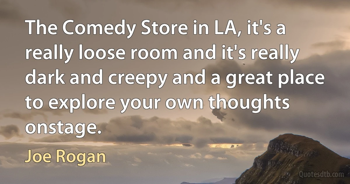 The Comedy Store in LA, it's a really loose room and it's really dark and creepy and a great place to explore your own thoughts onstage. (Joe Rogan)