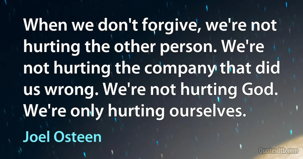 When we don't forgive, we're not hurting the other person. We're not hurting the company that did us wrong. We're not hurting God. We're only hurting ourselves. (Joel Osteen)