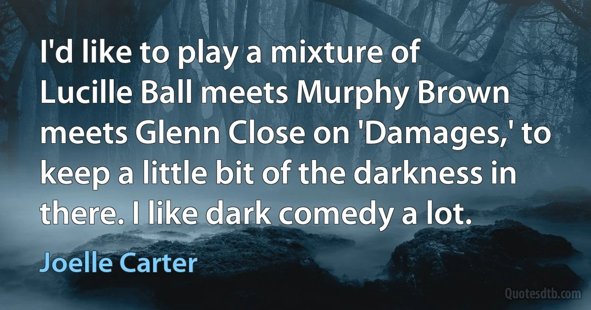 I'd like to play a mixture of Lucille Ball meets Murphy Brown meets Glenn Close on 'Damages,' to keep a little bit of the darkness in there. I like dark comedy a lot. (Joelle Carter)