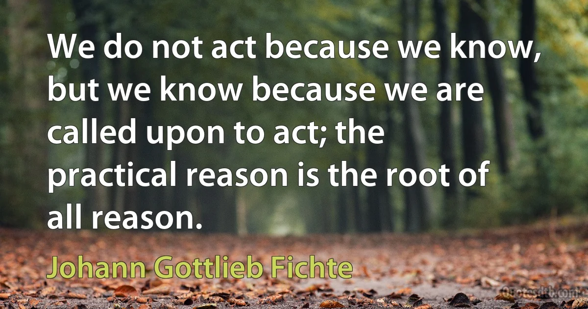 We do not act because we know, but we know because we are called upon to act; the practical reason is the root of all reason. (Johann Gottlieb Fichte)