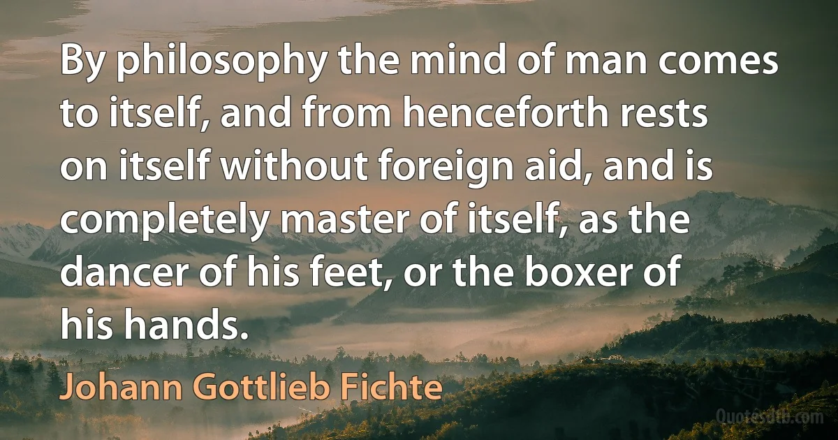 By philosophy the mind of man comes to itself, and from henceforth rests on itself without foreign aid, and is completely master of itself, as the dancer of his feet, or the boxer of his hands. (Johann Gottlieb Fichte)