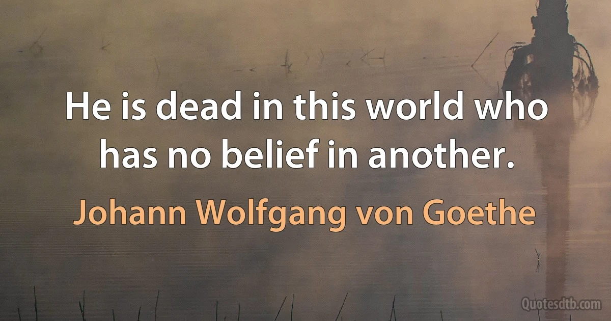 He is dead in this world who has no belief in another. (Johann Wolfgang von Goethe)