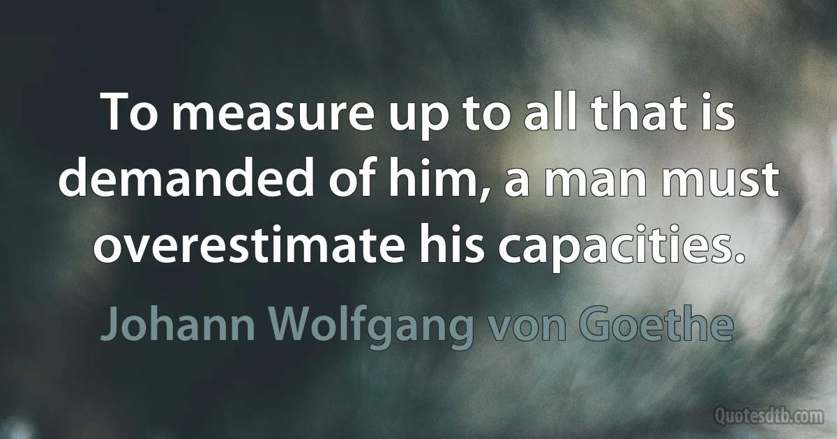 To measure up to all that is demanded of him, a man must overestimate his capacities. (Johann Wolfgang von Goethe)