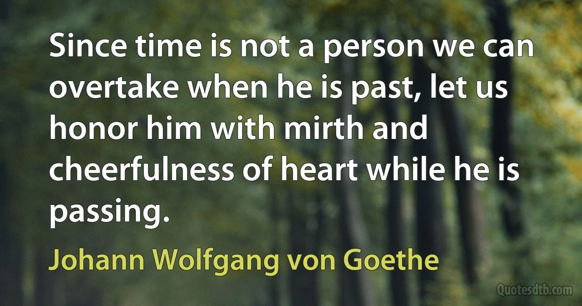 Since time is not a person we can overtake when he is past, let us honor him with mirth and cheerfulness of heart while he is passing. (Johann Wolfgang von Goethe)