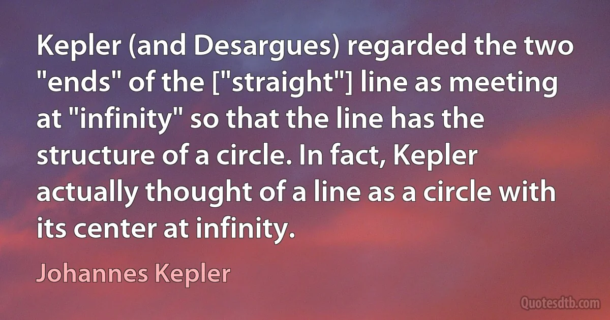 Kepler (and Desargues) regarded the two "ends" of the ["straight"] line as meeting at "infinity" so that the line has the structure of a circle. In fact, Kepler actually thought of a line as a circle with its center at infinity. (Johannes Kepler)