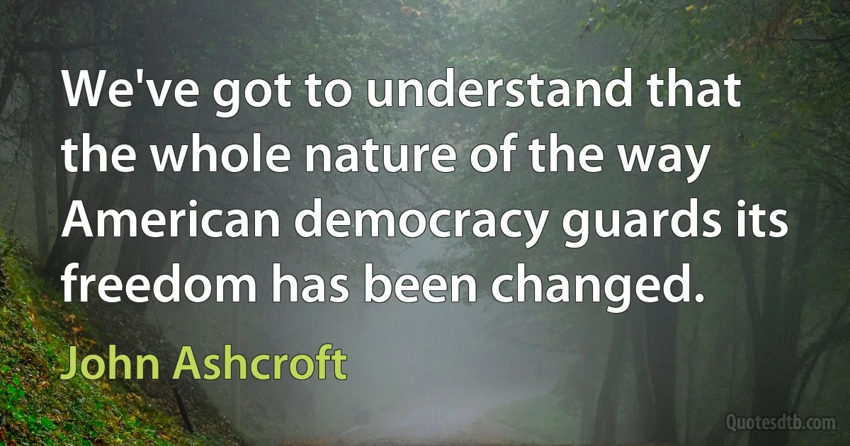 We've got to understand that the whole nature of the way American democracy guards its freedom has been changed. (John Ashcroft)