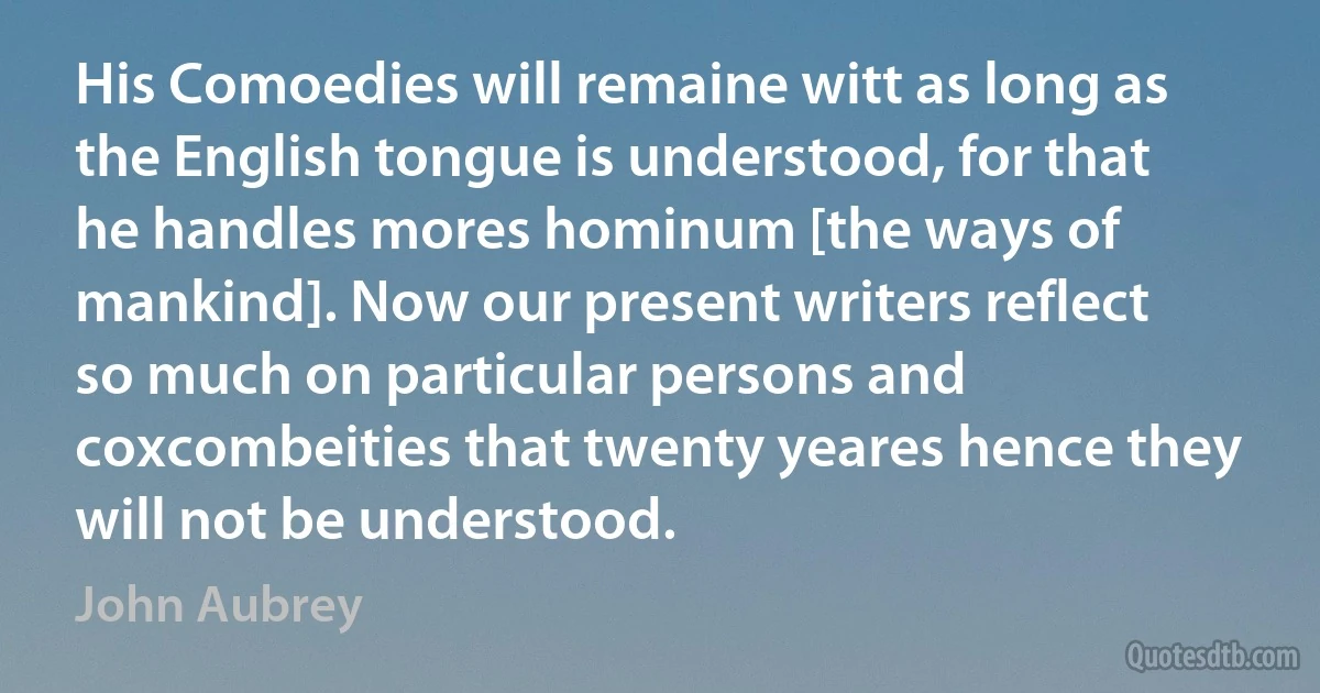 His Comoedies will remaine witt as long as the English tongue is understood, for that he handles mores hominum [the ways of mankind]. Now our present writers reflect so much on particular persons and coxcombeities that twenty yeares hence they will not be understood. (John Aubrey)