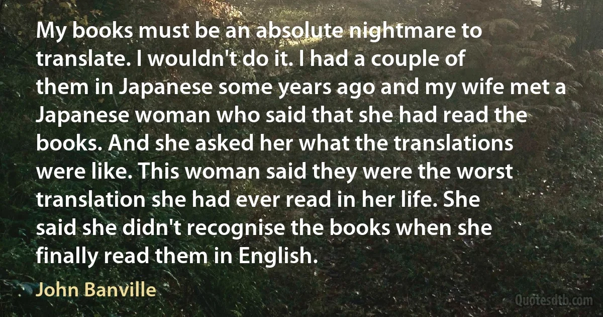 My books must be an absolute nightmare to translate. I wouldn't do it. I had a couple of them in Japanese some years ago and my wife met a Japanese woman who said that she had read the books. And she asked her what the translations were like. This woman said they were the worst translation she had ever read in her life. She said she didn't recognise the books when she finally read them in English. (John Banville)