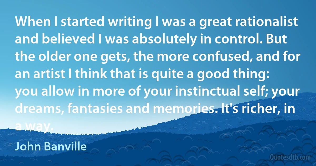 When I started writing I was a great rationalist and believed I was absolutely in control. But the older one gets, the more confused, and for an artist I think that is quite a good thing: you allow in more of your instinctual self; your dreams, fantasies and memories. It's richer, in a way. (John Banville)