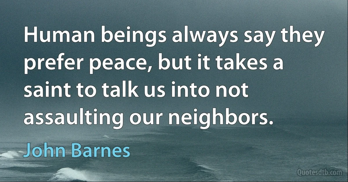 Human beings always say they prefer peace, but it takes a saint to talk us into not assaulting our neighbors. (John Barnes)