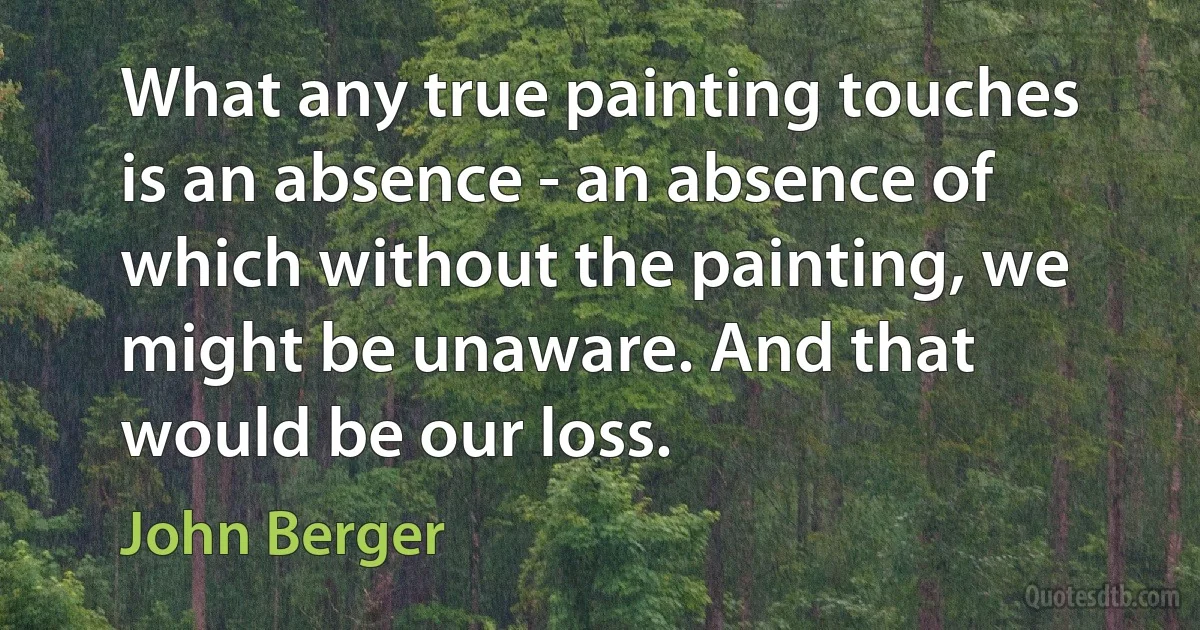 What any true painting touches is an absence - an absence of which without the painting, we might be unaware. And that would be our loss. (John Berger)