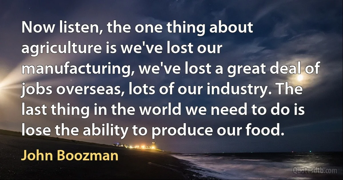 Now listen, the one thing about agriculture is we've lost our manufacturing, we've lost a great deal of jobs overseas, lots of our industry. The last thing in the world we need to do is lose the ability to produce our food. (John Boozman)