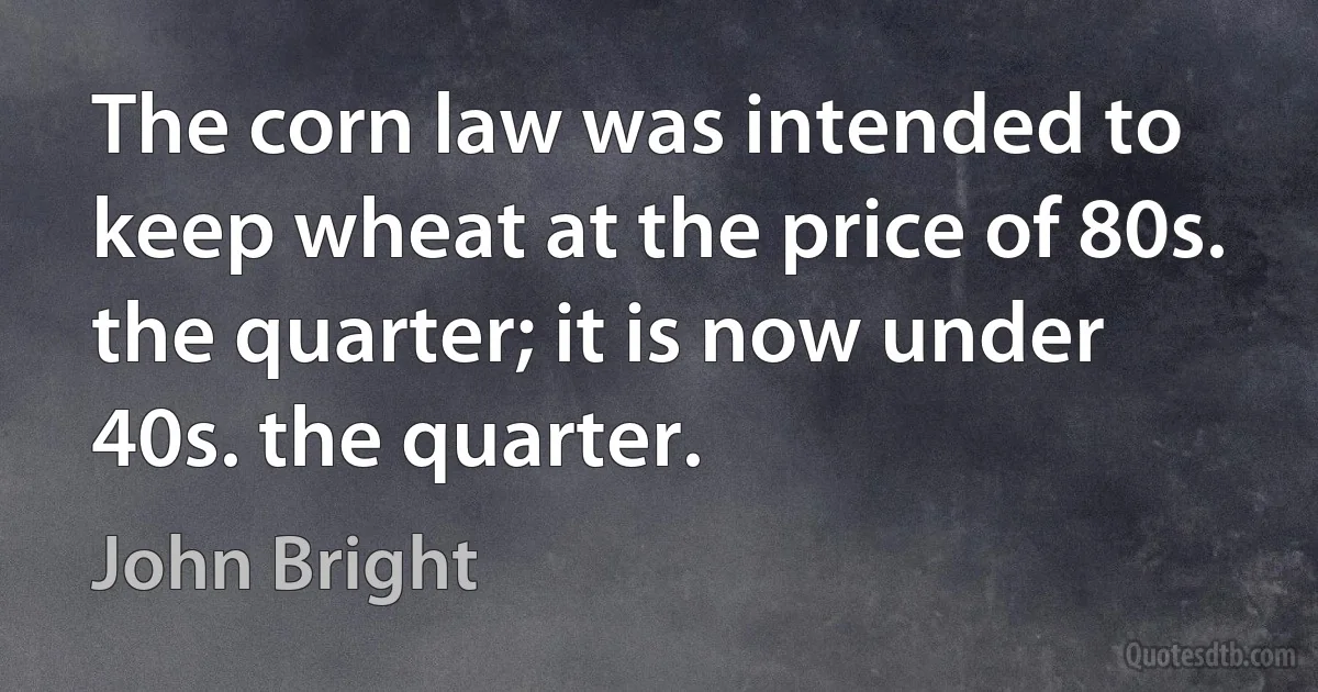 The corn law was intended to keep wheat at the price of 80s. the quarter; it is now under 40s. the quarter. (John Bright)