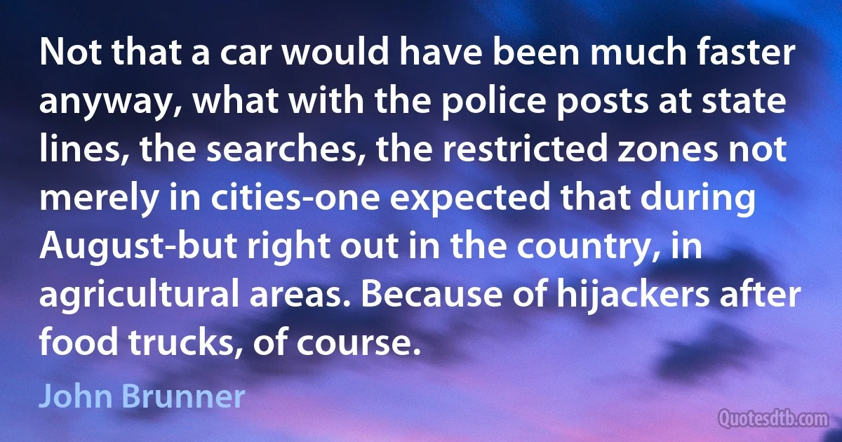 Not that a car would have been much faster anyway, what with the police posts at state lines, the searches, the restricted zones not merely in cities-one expected that during August-but right out in the country, in agricultural areas. Because of hijackers after food trucks, of course. (John Brunner)