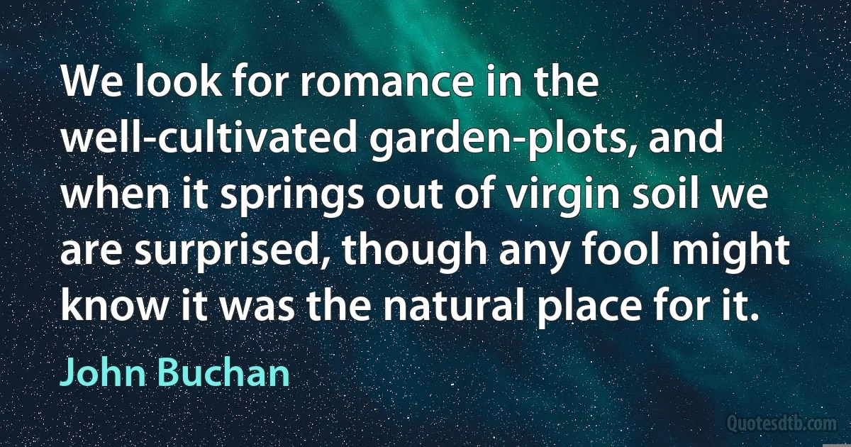 We look for romance in the well-cultivated garden-plots, and when it springs out of virgin soil we are surprised, though any fool might know it was the natural place for it. (John Buchan)