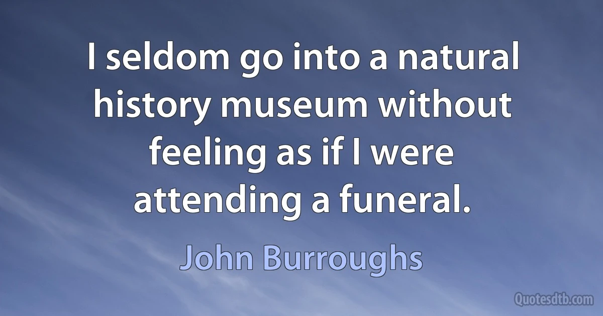 I seldom go into a natural history museum without feeling as if I were attending a funeral. (John Burroughs)