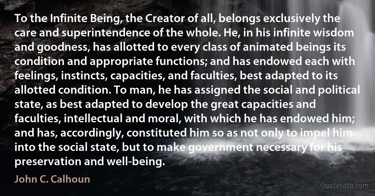 To the Infinite Being, the Creator of all, belongs exclusively the care and superintendence of the whole. He, in his infinite wisdom and goodness, has allotted to every class of animated beings its condition and appropriate functions; and has endowed each with feelings, instincts, capacities, and faculties, best adapted to its allotted condition. To man, he has assigned the social and political state, as best adapted to develop the great capacities and faculties, intellectual and moral, with which he has endowed him; and has, accordingly, constituted him so as not only to impel him into the social state, but to make government necessary for his preservation and well-being. (John C. Calhoun)