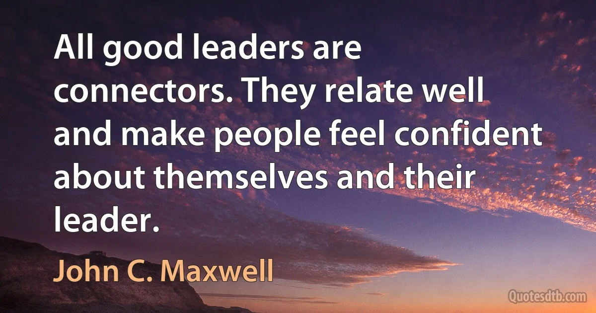 All good leaders are connectors. They relate well and make people feel confident about themselves and their leader. (John C. Maxwell)