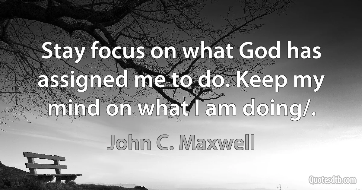 Stay focus on what God has assigned me to do. Keep my mind on what I am doing/. (John C. Maxwell)