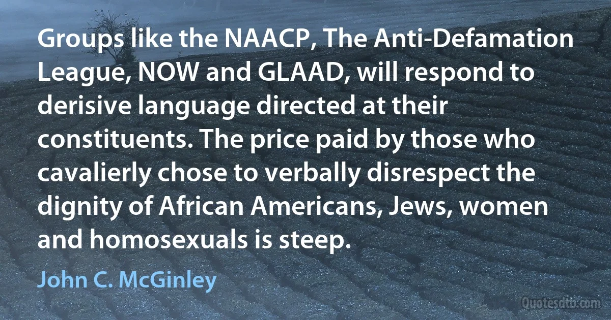 Groups like the NAACP, The Anti-Defamation League, NOW and GLAAD, will respond to derisive language directed at their constituents. The price paid by those who cavalierly chose to verbally disrespect the dignity of African Americans, Jews, women and homosexuals is steep. (John C. McGinley)