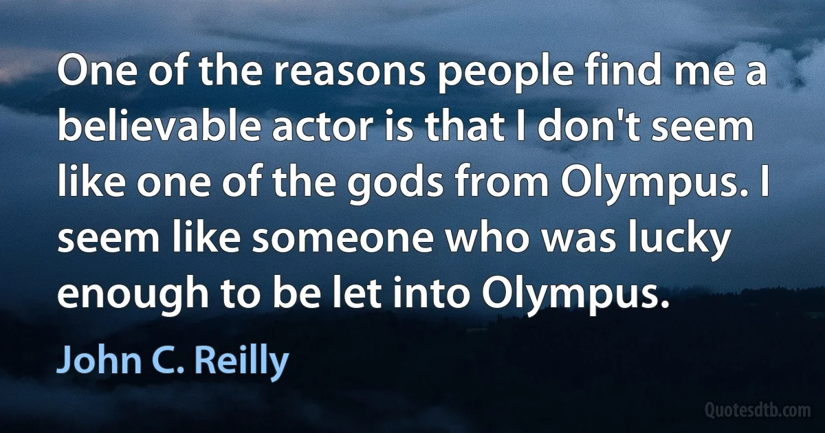 One of the reasons people find me a believable actor is that I don't seem like one of the gods from Olympus. I seem like someone who was lucky enough to be let into Olympus. (John C. Reilly)