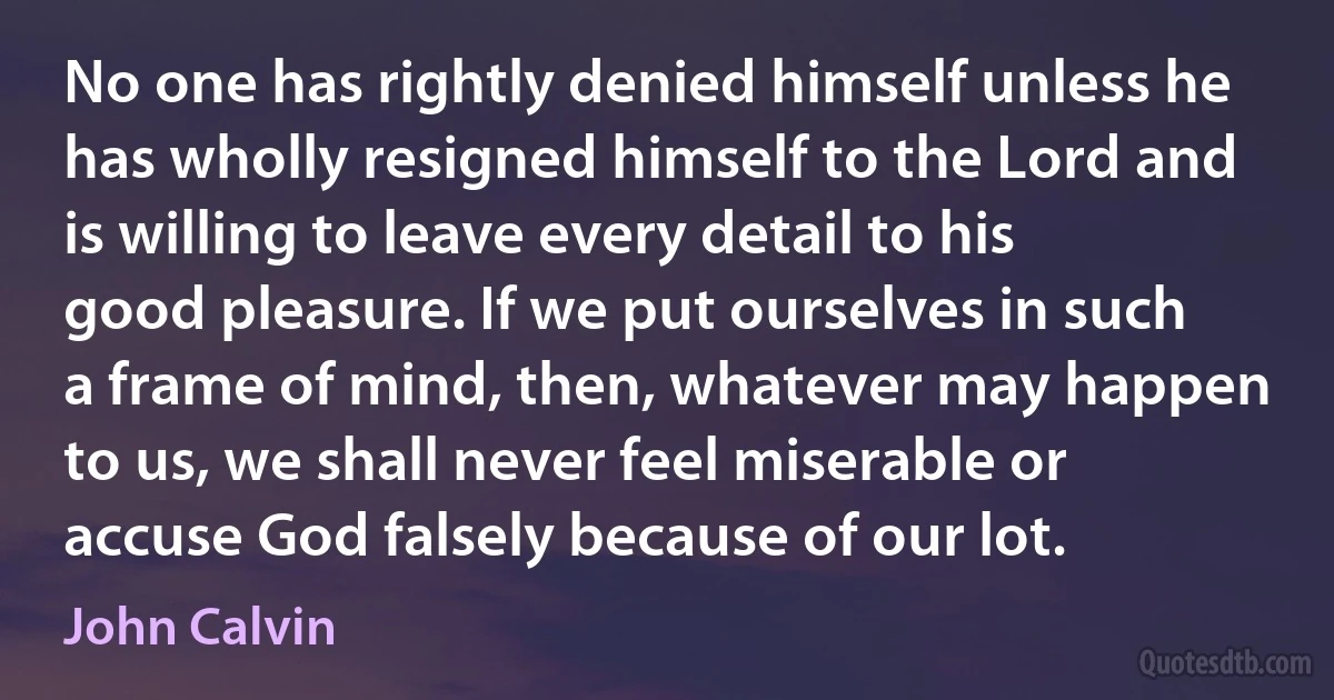 No one has rightly denied himself unless he has wholly resigned himself to the Lord and is willing to leave every detail to his good pleasure. If we put ourselves in such a frame of mind, then, whatever may happen to us, we shall never feel miserable or accuse God falsely because of our lot. (John Calvin)