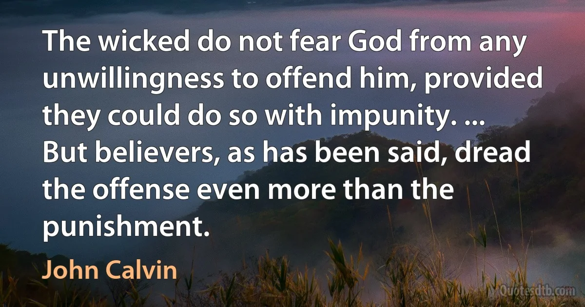 The wicked do not fear God from any unwillingness to offend him, provided they could do so with impunity. ... But believers, as has been said, dread the offense even more than the punishment. (John Calvin)