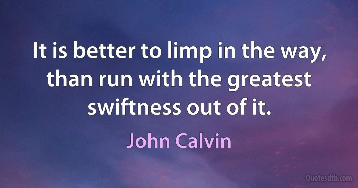 It is better to limp in the way, than run with the greatest swiftness out of it. (John Calvin)