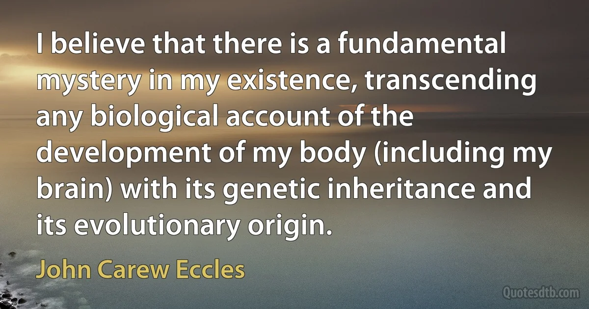 I believe that there is a fundamental mystery in my existence, transcending any biological account of the development of my body (including my brain) with its genetic inheritance and its evolutionary origin. (John Carew Eccles)