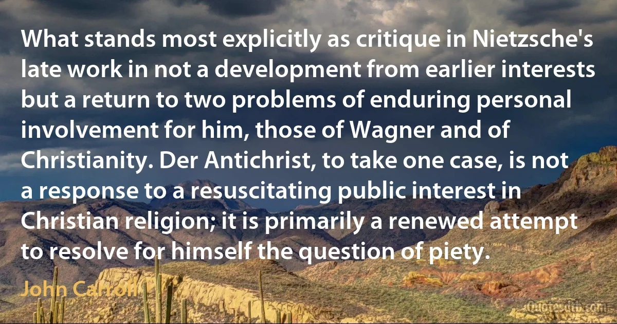 What stands most explicitly as critique in Nietzsche's late work in not a development from earlier interests but a return to two problems of enduring personal involvement for him, those of Wagner and of Christianity. Der Antichrist, to take one case, is not a response to a resuscitating public interest in Christian religion; it is primarily a renewed attempt to resolve for himself the question of piety. (John Carroll)