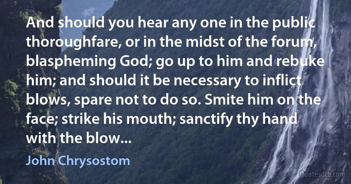 And should you hear any one in the public thoroughfare, or in the midst of the forum, blaspheming God; go up to him and rebuke him; and should it be necessary to inflict blows, spare not to do so. Smite him on the face; strike his mouth; sanctify thy hand with the blow... (John Chrysostom)