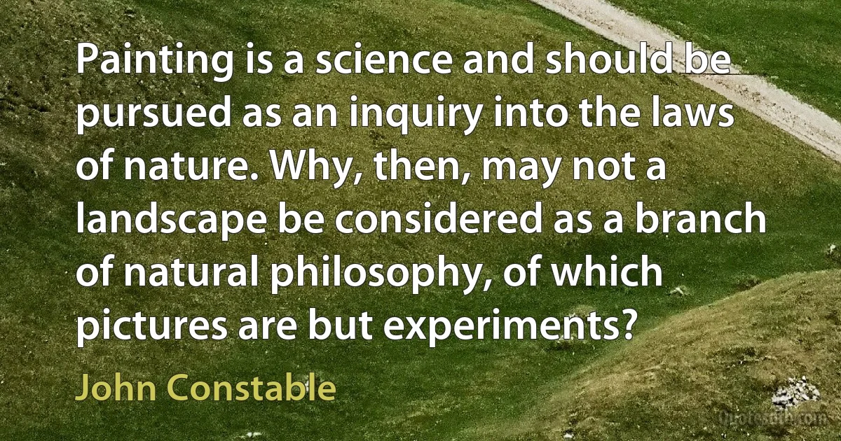 Painting is a science and should be pursued as an inquiry into the laws of nature. Why, then, may not a landscape be considered as a branch of natural philosophy, of which pictures are but experiments? (John Constable)