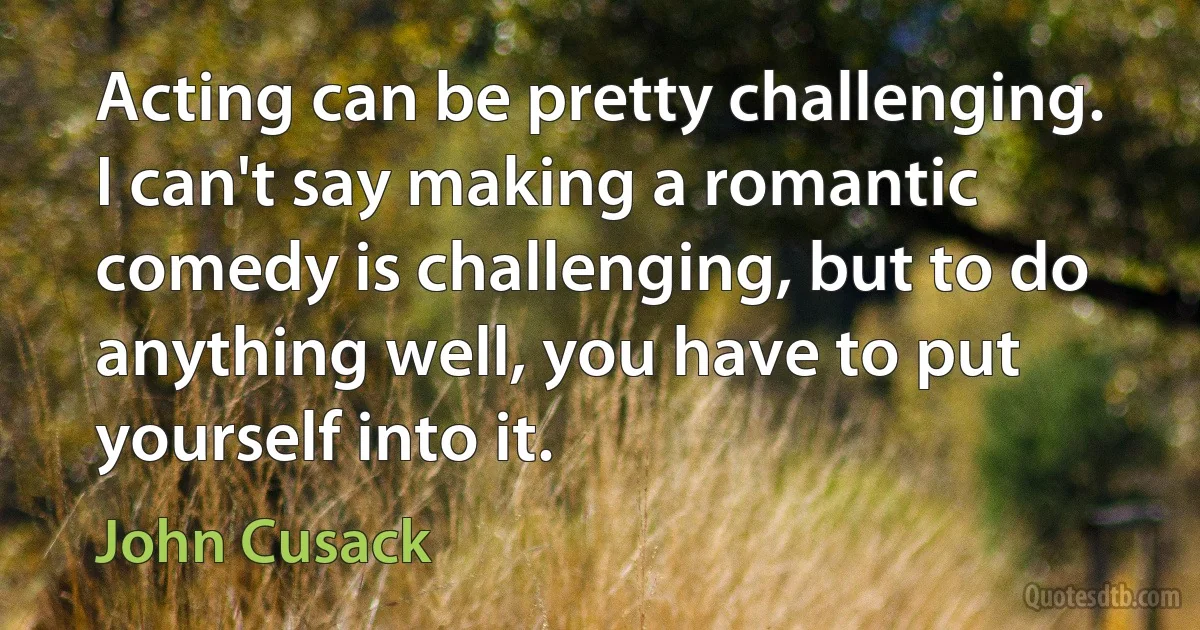 Acting can be pretty challenging. I can't say making a romantic comedy is challenging, but to do anything well, you have to put yourself into it. (John Cusack)