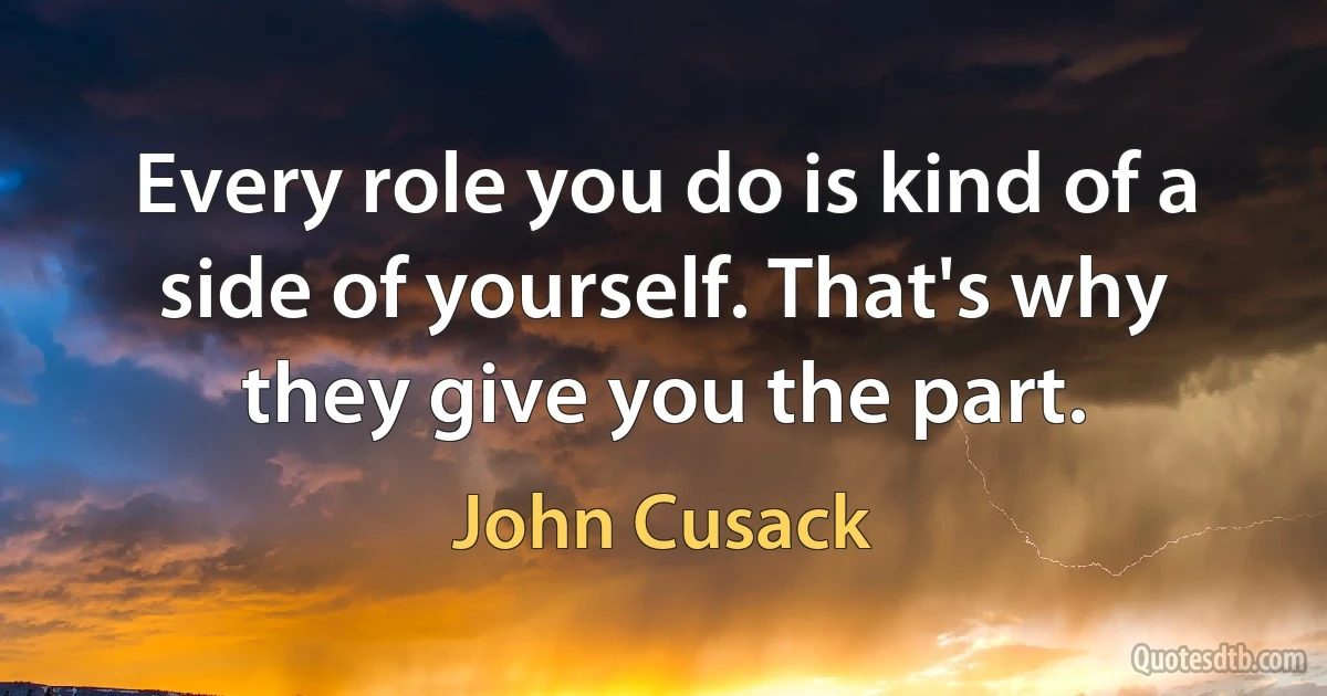 Every role you do is kind of a side of yourself. That's why they give you the part. (John Cusack)