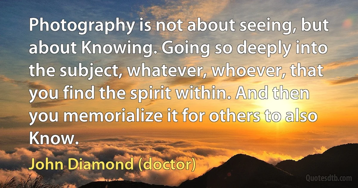 Photography is not about seeing, but about Knowing. Going so deeply into the subject, whatever, whoever, that you find the spirit within. And then you memorialize it for others to also Know. (John Diamond (doctor))