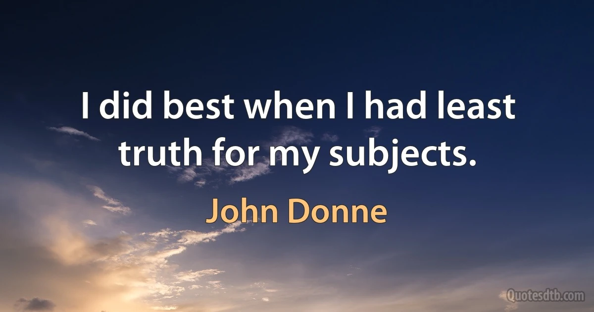 I did best when I had least truth for my subjects. (John Donne)