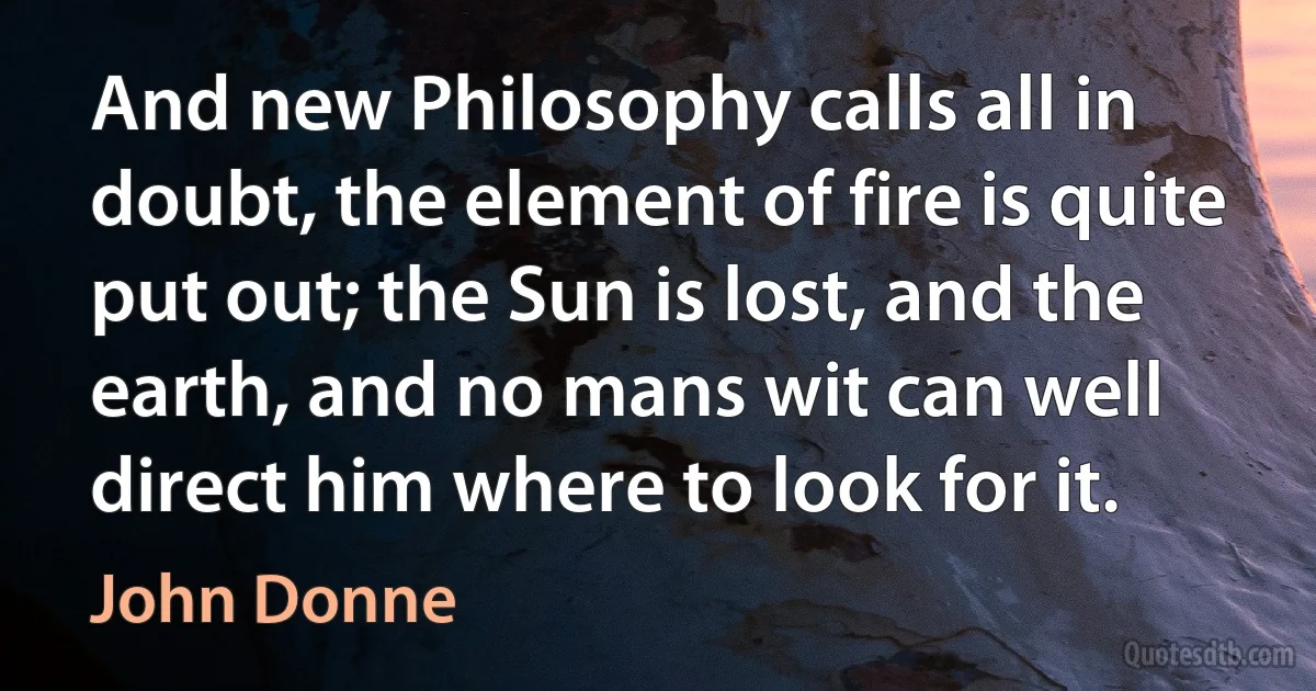 And new Philosophy calls all in doubt, the element of fire is quite put out; the Sun is lost, and the earth, and no mans wit can well direct him where to look for it. (John Donne)