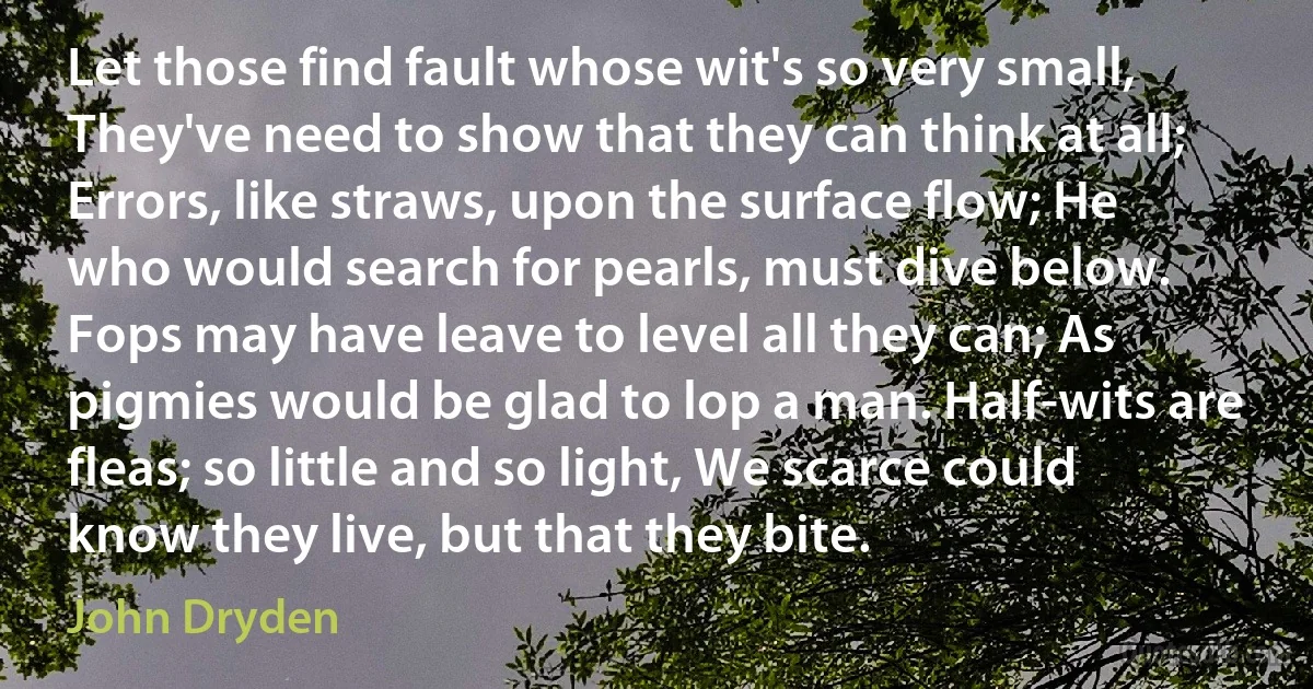 Let those find fault whose wit's so very small, They've need to show that they can think at all; Errors, like straws, upon the surface flow; He who would search for pearls, must dive below. Fops may have leave to level all they can; As pigmies would be glad to lop a man. Half-wits are fleas; so little and so light, We scarce could know they live, but that they bite. (John Dryden)