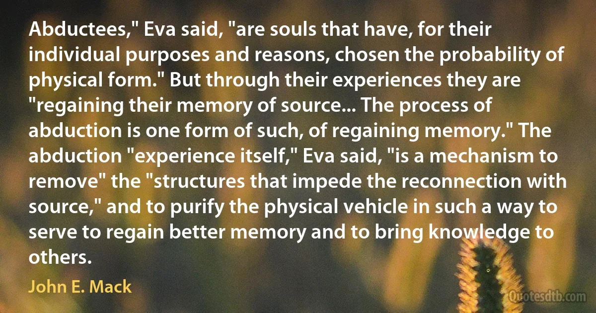 Abductees," Eva said, "are souls that have, for their individual purposes and reasons, chosen the probability of physical form." But through their experiences they are "regaining their memory of source... The process of abduction is one form of such, of regaining memory." The abduction "experience itself," Eva said, "is a mechanism to remove" the "structures that impede the reconnection with source," and to purify the physical vehicle in such a way to serve to regain better memory and to bring knowledge to others. (John E. Mack)