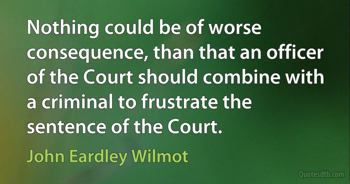 Nothing could be of worse consequence, than that an officer of the Court should combine with a criminal to frustrate the sentence of the Court. (John Eardley Wilmot)