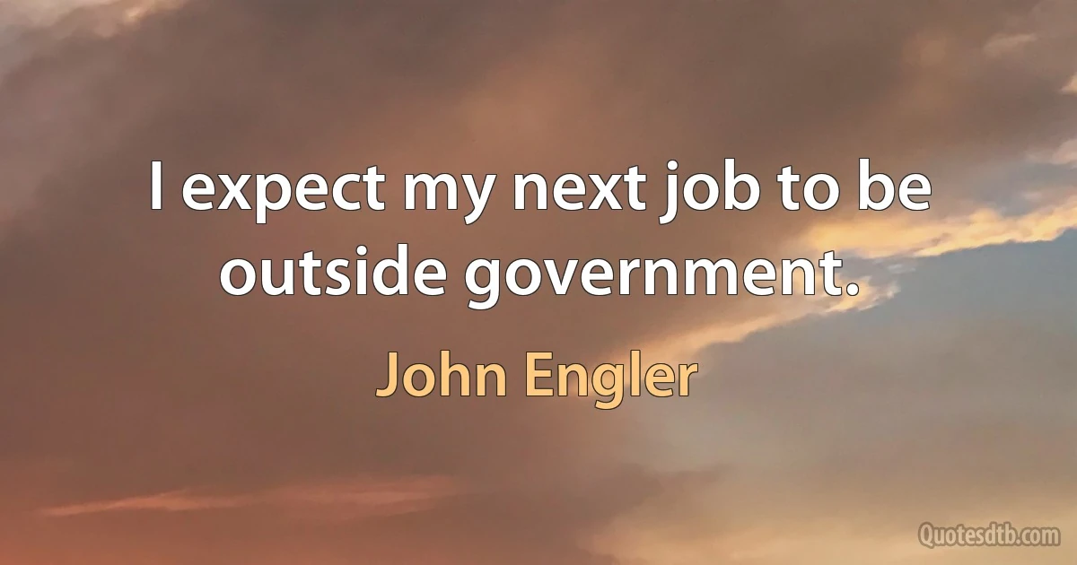 I expect my next job to be outside government. (John Engler)