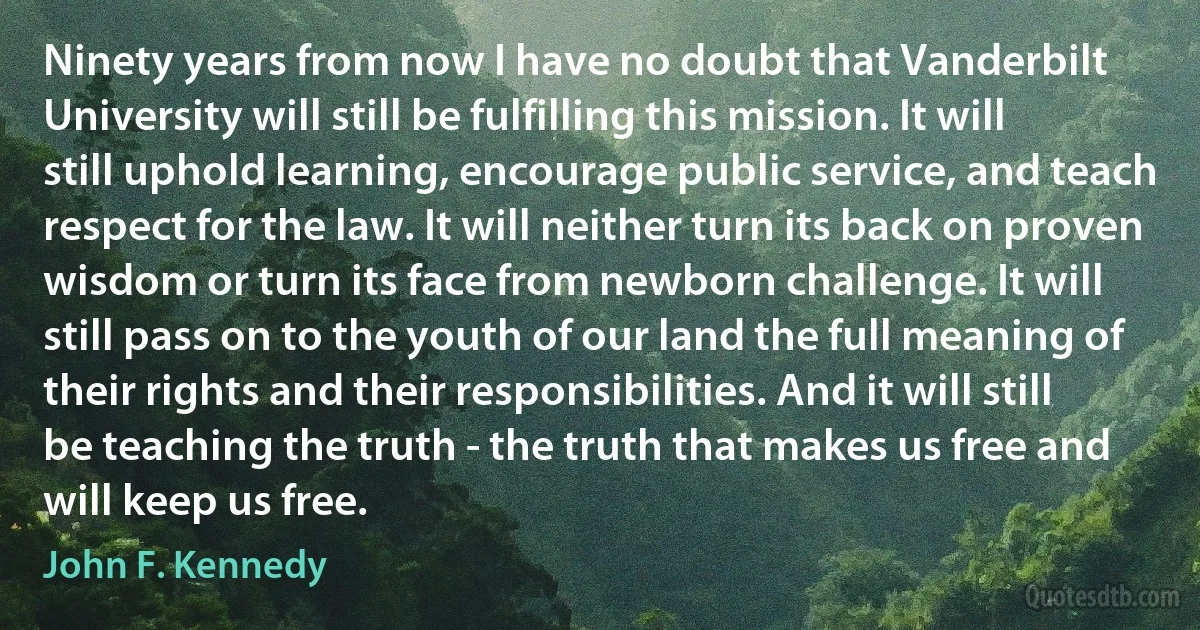 Ninety years from now I have no doubt that Vanderbilt University will still be fulfilling this mission. It will still uphold learning, encourage public service, and teach respect for the law. It will neither turn its back on proven wisdom or turn its face from newborn challenge. It will still pass on to the youth of our land the full meaning of their rights and their responsibilities. And it will still be teaching the truth - the truth that makes us free and will keep us free. (John F. Kennedy)