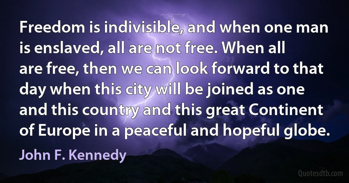 Freedom is indivisible, and when one man is enslaved, all are not free. When all are free, then we can look forward to that day when this city will be joined as one and this country and this great Continent of Europe in a peaceful and hopeful globe. (John F. Kennedy)