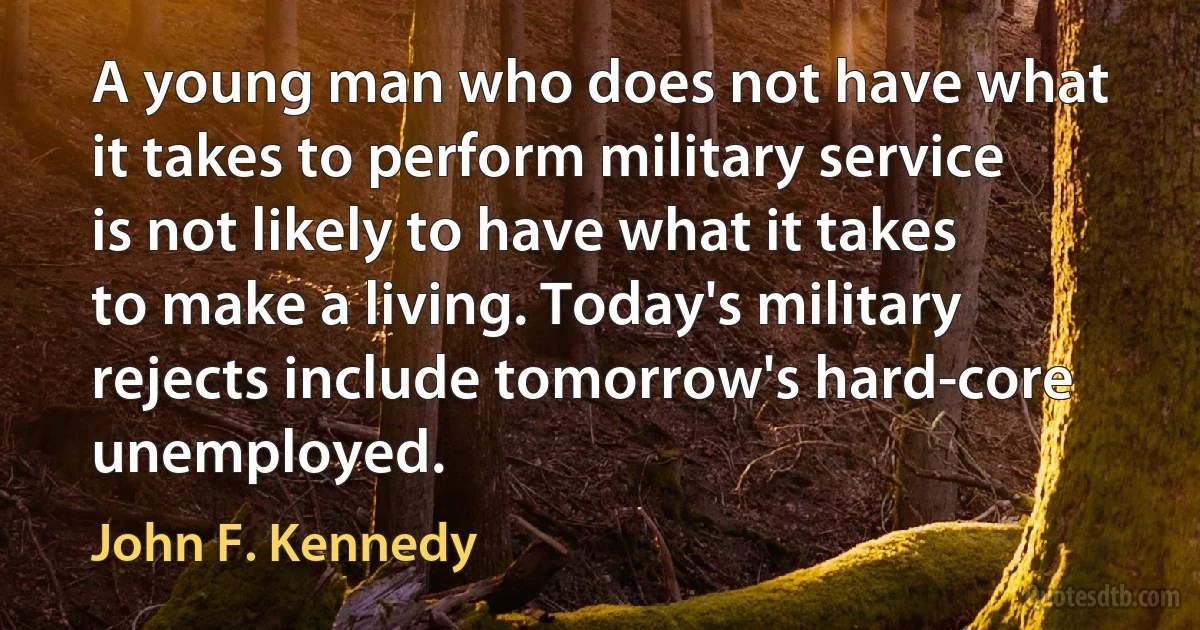 A young man who does not have what it takes to perform military service is not likely to have what it takes to make a living. Today's military rejects include tomorrow's hard-core unemployed. (John F. Kennedy)