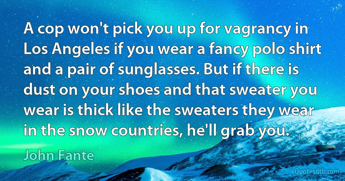 A cop won't pick you up for vagrancy in Los Angeles if you wear a fancy polo shirt and a pair of sunglasses. But if there is dust on your shoes and that sweater you wear is thick like the sweaters they wear in the snow countries, he'll grab you. (John Fante)